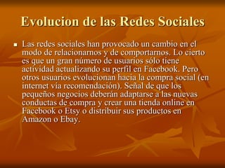 Evolucion de las Redes Sociales 
 Las redes sociales han provocado un cambio en el 
modo de relacionarnos y de comportarnos. Lo cierto 
es que un gran número de usuarios sólo tiene 
actividad actualizando su perfil en Facebook. Pero 
otros usuarios evolucionan hacia la compra social (en 
internet vía recomendación). Señal de que los 
pequeños negocios deberán adaptarse a las nuevas 
conductas de compra y crear una tienda online en 
Facebook o Etsy o distribuir sus productos en 
Amazon o Ebay. 
 