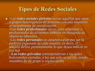 Tipos de Redes Sociales 
 -Las redes sociales globales serían aquéllas que unen 
a grupos heterogéneos de personas con una intención 
principalmente de socialización. 
-Las redes profesionales sirven para relacionar a 
profesionales de diferentes ámbitos en búsqueda de 
objetivos laborales. 
-Las redes personales se caracterizarían por ser la 
perfecta expresión de cada usuario; es decir, el 
usuario define personalmente lo que desea indicar en 
esa red. 
- Las redes privadas corresponderían a las redes 
horizontales cerradas, a las que solo se accede siendo 
miembro de un grupo u organización 
 