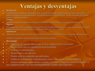 Ventajas y desventajas 
 Socialización: 
 Considerada por muchos la ventaja principal, es la que nos permite aprender e interiorizarnos de normas y 
valores necesarios para desempeñarnos convenientemente con otros individuos, ya sea con amigos del pasado, 
actuales o nuevas amistades. 
Trabajo: 
 Desde la irrupción de Internet en el mundo, ha cambiado sustancialmente la forma de encontrar trabajo. 
Negocio: 
 Esta categoría se relaciona mucho con la anterior, pero la diferencia es que no se trata de conseguir un trabajo, 
porque ya se tiene un negocio físico o virtual (sitio Web) que desea promover. 
Información: 
 Aunque las redes sociales no están enfocadas en la obtención de la información, nos brindan información muy 
relevante, a través de sitios de la red, blogs y de nuestros contactos. 
Desventajas 
 • Exposición de nuestra vida privada, si no se configura bien la privacidad. 
 • Pueden darse casos de suplantación de personalidad. 
 • Falta en el control de datos. 
 • Pueden llegar a ser adictivas. 
 • Pueden robar los contenidos que publicamos. 
 • Pueden ser utilizadas por criminales para conocer datos de sus víctimas en delitos. 
 • Se hacen amenazas, se discrimina, se estafa y se incita a la violencia a través de Internet, ya 
que cualquiera puede crear una identidad falsa que será muy difícil descubrir. 
 
