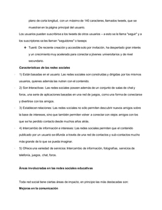 plano de corta longitud, con un máximo de 140 caracteres, llamados tweets, que se
muestran en la página principal del usuario.
Los usuarios pueden suscribirse a los tweets de otros usuarios – a esto se le llama "seguir" y a
los suscriptores se les llaman "seguidores" o tweeps
❖ Tuenti: De reciente creación y accesible solo por invitación, ha despertado gran interés
y un crecimiento muy acelerado para conectar a jóvenes universitarios y de nivel
secundario.
Características de las redes sociales
· 1) Están basadas en el usuario: Las redes sociales son construidas y dirigidas por los mismos
usuarios, quienes además las nutren con el contenido.
· 2) Son Interactivas: Las redes sociales poseen además de un conjunto de salas de chat y
foros, una serie de aplicaciones basadas en una red de juegos, como una forma de conectarse
y divertirse con los amigos.
· 3) Establecen relaciones: Las redes sociales no sólo permiten descubrir nuevos amigos sobre
la base de intereses, sino que también permiten volver a conectar con viejos amigos con los
que se ha perdido contacto desde muchos años atrás.
· 4) Intercambio de información e intereses: Las redes sociales permiten que el contenido
publicado por un usuario se difunda a través de una red de contactos y sub-contactos mucho
más grande de lo que se pueda imaginar.
· 5) Ofrece una variedad de servicios: Intercambio de información, fotografías, servicios de
telefonía, juegos, chat, foros.
Áreas involucradas en las redes sociales educativas
Toda red social tiene ciertas áreas de impacto, en principio las más destacadas son:
Mejoras en la comunicación
 