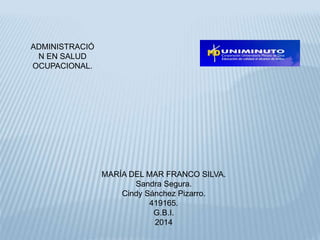 ADMINISTRACIÓ 
N EN SALUD 
OCUPACIONAL. 
MARÍA DEL MAR FRANCO SILVA. 
Sandra Segura. 
Cindy Sánchez Pizarro. 
419165. 
G.B.I. 
2014 
 
