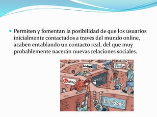  Permiten y fomentan la posibilidad de que los usuarios 
inicialmente contactados a través del mundo online, 
acaben entablando un contacto real, del que muy 
probablemente nacerán nuevas relaciones sociales. 
 