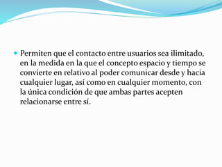  Permiten que el contacto entre usuarios sea ilimitado, 
en la medida en la que el concepto espacio y tiempo se 
convierte en relativo al poder comunicar desde y hacia 
cualquier lugar, así como en cualquier momento, con 
la única condición de que ambas partes acepten 
relacionarse entre sí. 
 