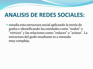 ANALISIS DE REDES SOCIALES: 
 estudia esta estructura social aplicando la teoría de 
grafos e identificando las entidades como "nodos" o 
"vértices" y las relaciones como "enlaces" o "aristas". La 
estructura del grafo resultante es a menudo 
muy compleja. 
 