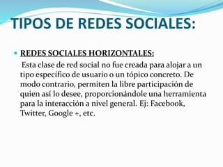 TIPOS DE REDES SOCIALES: 
 REDES SOCIALES HORIZONTALES: 
Esta clase de red social no fue creada para alojar a un 
tipo específico de usuario o un tópico concreto. De 
modo contrario, permiten la libre participación de 
quien así lo desee, proporcionándole una herramienta 
para la interacción a nivel general. Ej: Facebook, 
Twitter, Google +, etc. 
 