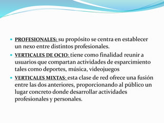  PROFESIONALES: su propósito se centra en establecer 
un nexo entre distintos profesionales. 
 VERTICALES DE OCIO: tiene como finalidad reunir a 
usuarios que compartan actividades de esparcimiento 
tales como deportes, música, videojuegos 
 VERTICALES MIXTAS: esta clase de red ofrece una fusión 
entre las dos anteriores, proporcionando al público un 
lugar concreto donde desarrollar actividades 
profesionales y personales. 
 