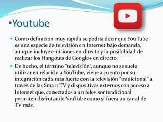 •Youtube 
 Como definición muy rápida se podría decir que YouTube 
es una especie de televisión en Internet bajo demanda, 
aunque incluye emisiones en directo y la posibilidad de 
realizar los Hangouts de Google+ en directo. 
 De hecho, el término “televisión”, aunque no se suele 
utilizar en relación a YouTube, viene a cuento por su 
integración cada más fuerte con la televisión “tradicional” a 
través de las Smart TV y dispositivos externos con acceso a 
Internet que, conectados a un televisor tradicional 
permiten disfrutar de YouTube como si fuera un canal de 
TV más. 
 
