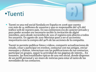•Tuenti 
 Tuenti es una red social fundada en España en 2006 que cuenta 
con más de 14 millones de usuarios y que es responsable del 15% del 
tráfico web de nuestro país. En sus comienzos era de carácter privado y 
para poder acceder era necesario recibir la invitación de algún 
miembro, pero desde noviembre de 2011 el registro está abierto a todos 
los usuarios. En agosto de 2010 Movistar pasó a ser el accionista 
mayoritario con la compra del 90% de las acciones de la compañía. 
Tuenti te permite publicar fotos y vídeos, compartir actualizaciones de 
estado, crear y participar en eventos, contactar con tus amigos, enviar 
mensajes y chatear, interactuar con las publicaciones de tus contactos, 
participar en grupos, seguir la actividad de tus páginas de interés… En 
resumen, las funcionalidades típicas de una red social, donde dispones 
de un perfil personal y un muro de noticias para estar al tanto de las 
novedades de tus contactos. 
 
