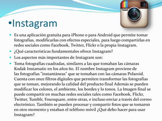 •Instagram 
 Es una aplicación gratuita para iPhone o para Android que permite tomar 
fotografías, modificarlas con efectos especiales, para luego compartirlas en 
redes sociales como Facebook, Twitter, Flickr o la propia Instagram. 
 ¿Qué características fundamentales ofrece Instagram? 
 Los aspectos más importantes de Instagram son: 
 Toma fotografías cuadradas, similares a las que tomaban las cámaras 
Kodak Instamatic en los años 60. El nombre Instagram proviene de 
las fotografías "instantáneas" que se tomaban con las cámaras Polaroid. 
Cuenta con once filtros digitales que permiten transformar las fotografías 
que se toman, mejorando la calidad del producto final Además se pueden 
modificar los colores, el ambiente, los bordes y lo tonos. La Imagen final se 
puede compartir en muchas redes sociales tales como Facebook, Flickr, 
Twitter, Tumblr, Foursquare, entre otras, e incluso enviar a través del correo 
electrónico. También se pueden procesar y compartir fotos que se tomaron 
en otro momento y estaban el teléfono móvil ¿Qué debo hacer para usar 
Instagram? 
 