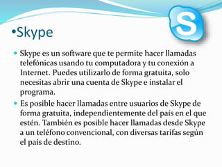 •Skype 
 Skype es un software que te permite hacer llamadas 
telefónicas usando tu computadora y tu conexión a 
Internet. Puedes utilizarlo de forma gratuita, solo 
necesitas abrir una cuenta de Skype e instalar el 
programa. 
 Es posible hacer llamadas entre usuarios de Skype de 
forma gratuita, independientemente del país en el que 
estén. También es posible hacer llamadas desde Skype 
a un teléfono convencional, con diversas tarifas según 
el país de destino. 
 