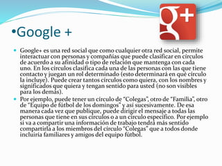 •Google + 
 Google+ es una red social que como cualquier otra red social, permite 
interactuar con personas y compañías que puede clasificar en círculos 
de acuerdo a su afinidad o tipo de relación que mantenga con cada 
uno. En los círculos clasifica cada una de las personas con las que tiene 
contacto y juegan un rol determinado (esto determinará en qué círculo 
la incluye). Puede crear tantos círculos como quiera, con los nombres y 
significados que quiera y tengan sentido para usted (no son visibles 
para los demás). 
 Por ejemplo, puede tener un círculo de “Colegas”, otro de “Familia”, otro 
de “Equipo de fútbol de los domingos” y así sucesivamente. De esa 
manera cada vez que publique, puede dirigir el mensaje a todas las 
personas que tiene en sus círculos o a un círculo específico. Por ejemplo 
si va a compartir una información de trabajo tendrá más sentido 
compartirla a los miembros del círculo “Colegas” que a todos donde 
incluiría familiares y amigos del equipo fútbol. 
 