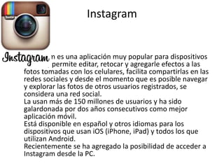 Instagram 
• Instagram es una aplicación muy popular para dispositivos 
móviles, permite editar, retocar y agregarle efectos a las 
fotos tomadas con los celulares, facilita compartirlas en las 
redes sociales y desde el momento que es posible navegar 
y explorar las fotos de otros usuarios registrados, se 
considera una red social. 
La usan más de 150 millones de usuarios y ha sido 
galardonada por dos años consecutivos como mejor 
aplicación móvil. 
Está disponible en español y otros idiomas para los 
dispositivos que usan iOS (iPhone, iPad) y todos los que 
utilizan Android. 
Recientemente se ha agregado la posibilidad de acceder a 
Instagram desde la PC. 
 