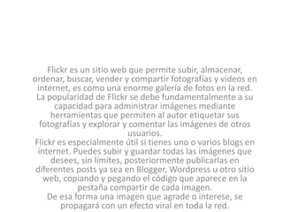 Flickr es un sitio web que permite subir, almacenar, 
ordenar, buscar, vender y compartir fotografías y videos en 
internet, es como una enorme galería de fotos en la red. 
La popularidad de Flickr se debe fundamentalmente a su 
capacidad para administrar imágenes mediante 
herramientas que permiten al autor etiquetar sus 
fotografías y explorar y comentar las imágenes de otros 
usuarios. 
Flickr es especialmente útil si tienes uno o varios blogs en 
internet. Puedes subir y guardar todas las imágenes que 
desees, sin límites, posteriormente publicarlas en 
diferentes posts ya sea en Blogger, Wordpress u otro sitio 
web, copiando y pegando el código que aparece en la 
pestaña compartir de cada imagen. 
De esa forma una imagen que agrade o interese, se 
propagará con un efecto viral en toda la red. 
 