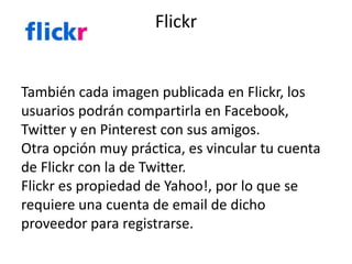 Flickr 
También cada imagen publicada en Flickr, los 
usuarios podrán compartirla en Facebook, 
Twitter y en Pinterest con sus amigos. 
Otra opción muy práctica, es vincular tu cuenta 
de Flickr con la de Twitter. 
Flickr es propiedad de Yahoo!, por lo que se 
requiere una cuenta de email de dicho 
proveedor para registrarse. 
 