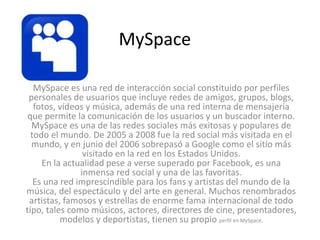 MySpace 
MySpace es una red de interacción social constituido por perfiles 
personales de usuarios que incluye redes de amigos, grupos, blogs, 
fotos, vídeos y música, además de una red interna de mensajería 
que permite la comunicación de los usuarios y un buscador interno. 
MySpace es una de las redes sociales más exitosas y populares de 
todo el mundo. De 2005 a 2008 fue la red social más visitada en el 
mundo, y en junio del 2006 sobrepasó a Google como el sitio más 
visitado en la red en los Estados Unidos. 
En la actualidad pese a verse superado por Facebook, es una 
inmensa red social y una de las favoritas. 
Es una red imprescindible para los fans y artistas del mundo de la 
música, del espectáculo y del arte en general. Muchos renombrados 
artistas, famosos y estrellas de enorme fama internacional de todo 
tipo, tales como músicos, actores, directores de cine, presentadores, 
modelos y deportistas, tienen su propio perfil en MySpace. 
