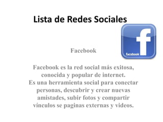 Lista de Redes Sociales 
Facebook 
Facebook es la red social más exitosa, 
conocida y popular de internet. 
Es una herramienta social para conectar 
personas, descubrir y crear nuevas 
amistades, subir fotos y compartir 
vínculos se paginas externas y videos. 
 