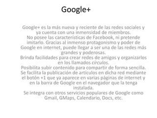 Google+ 
Google+ es la más nueva y reciente de las redes sociales y 
ya cuenta con una inmensidad de miembros. 
No posee las características de Facebook, ni pretende 
imitarlo. Gracias al inmenso protagonismo y poder de 
Google en internet, puede llegar a ser una de las redes más 
grandes y poderosas. 
Brinda facilidades para crear redes de amigos y organizarlos 
en los llamados círculos. 
Posibilita subir contenido para compartir de forma sencilla. 
Se facilita la publicación de artículos en dicha red mediante 
el botón +1 que ya aparece en varias páginas de internet y 
en la barra de Google en el navegador que la tenga 
instalada. 
Se integra con otros servicios populares de Google como 
Gmail, GMaps, Calendario, Docs, etc. 
 