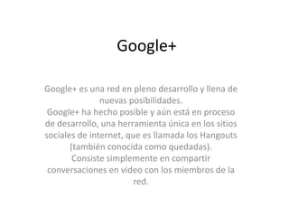 Google+ 
Google+ es una red en pleno desarrollo y llena de 
nuevas posibilidades. 
Google+ ha hecho posible y aún está en proceso 
de desarrollo, una herramienta única en los sitios 
sociales de internet, que es llamada los Hangouts 
(también conocida como quedadas). 
Consiste simplemente en compartir 
conversaciones en video con los miembros de la 
red. 
 