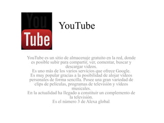 YouTube 
YouTube es un sitio de almacenaje gratuito en la red, donde 
es posible subir para compartir, ver, comentar, buscar y 
descargar videos. 
Es uno más de los varios servicios que ofrece Google. 
Es muy popular gracias a la posibilidad de alojar vídeos 
personales de forma sencilla. Posee una gran variedad de 
clips de películas, programas de televisión y vídeos 
musicales. 
En la actualidad ha llegado a constituir un complemento de 
la televisión. 
Es el número 3 de Alexa global. 
 