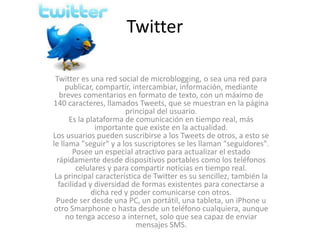 Twitter 
Twitter es una red social de microblogging, o sea una red para 
publicar, compartir, intercambiar, información, mediante 
breves comentarios en formato de texto, con un máximo de 
140 caracteres, llamados Tweets, que se muestran en la página 
principal del usuario. 
Es la plataforma de comunicación en tiempo real, más 
importante que existe en la actualidad. 
Los usuarios pueden suscribirse a los Tweets de otros, a esto se 
le llama "seguir" y a los suscriptores se les llaman "seguidores". 
Posee un especial atractivo para actualizar el estado 
rápidamente desde dispositivos portables como los teléfonos 
celulares y para compartir noticias en tiempo real. 
La principal característica de Twitter es su sencillez, también la 
facilidad y diversidad de formas existentes para conectarse a 
dicha red y poder comunicarse con otros. 
Puede ser desde una PC, un portátil, una tableta, un iPhone u 
otro Smarphone o hasta desde un teléfono cualquiera, aunque 
no tenga acceso a internet, solo que sea capaz de enviar 
mensajes SMS. 
 
