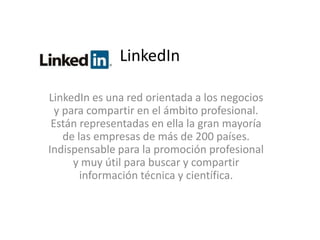 LinkedIn 
LinkedIn es una red orientada a los negocios 
y para compartir en el ámbito profesional. 
Están representadas en ella la gran mayoría 
de las empresas de más de 200 países. 
Indispensable para la promoción profesional 
y muy útil para buscar y compartir 
información técnica y científica. 
 