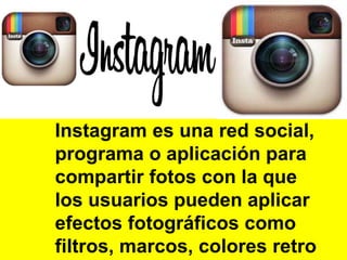 Instagram es una red social, 
programa o aplicación para 
compartir fotos con la que 
los usuarios pueden aplicar 
efectos fotográficos como 
filtros, marcos, colores retro 
 