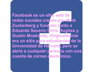 Facebook es un sitio web de 
redes sociales creado por Mark 
Zuckerberg y fundado junto a 
Eduardo Saverin Chris Hughes y 
Dustin Moskovitz, Originalmente 
era un sitio para estudiantes de la 
Universidad de Harvard, pero se 
abrió a cualquier persona con una 
cuenta de correo electrónico. 
 