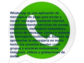 WhatsApp es una aplicación de 
mensajería de pago para enviar y 
recibir mensajes mediante Internet, 
complementando servicios de correo 
electrónico, mensajería instantánea, 
servicio de mensajes cortos o sistema 
de mensajería multimedia. Además de 
aprovechar la mensajería en modo 
texto, los usuarios pueden crear 
grupos y enviarse mutuamente, 
imágenes, videos y grabaciones de 
audio. 
 