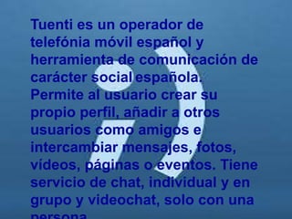 Tuenti es un operador de 
telefónia móvil español y 
herramienta de comunicación de 
carácter social española. 
Permite al usuario crear su 
propio perfil, añadir a otros 
usuarios como amigos e 
intercambiar mensajes, fotos, 
vídeos, páginas o eventos. Tiene 
servicio de chat, individual y en 
grupo y videochat, solo con una 
persona 
 