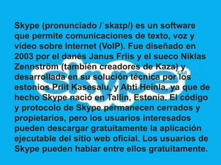 Skype (pronunciado /ˈskaɪp/) es un software 
que permite comunicaciones de texto, voz y 
vídeo sobre Internet (VoIP). Fue diseñado en 
2003 por el danés Janus Friis y el sueco Niklas 
Zennström (también creadores de Kaza) y 
desarrollada en su solución técnica por los 
estonios Priit Kasesalu, y Ahti Heinla, ya que de 
hecho Skype nació en Tallin, Estonia. El código 
y protocolo de Skype permanecen cerrados y 
propietarios, pero los usuarios interesados 
pueden descargar gratuitamente la aplicación 
ejecutable del sitio web oficial. Los usuarios de 
Skype pueden hablar entre ellos gratuitamente. 
 