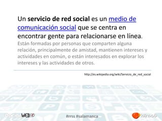 Un servicio de red social es un medio de 
comunicación social que se centra en 
encontrar gente para relacionarse en línea. 
Están formadas por personas que comparten alguna 
relación, principalmente de amistad, mantienen intereses y 
actividades en común, o están interesados en explorar los 
intereses y las actividades de otros. 
http://es.wikipedia.org/wiki/Servicio_de_red_social 
#rrss #salamanca 
 