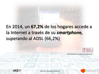 En 2014, un 67,2% de los hogares accede a 
la Internet a través de su smartphone, 
superando al ADSL (66,2%) 
#rrss #salamanca 
http://www.ine.es/prensa/np864.pdf 
 