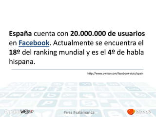 España cuenta con 20.000.000 de usuarios 
en Facebook. Actualmente se encuentra el 
18º del ranking mundial y es el 4º de habla 
hispana. 
http://www.owloo.com/facebook-stats/spain 
#rrss #salamanca 
 