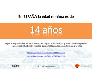 En ESPAÑA la edad mínima es de 
Según el Reglamento de desarrollo de la LOPD. España es el único país que no cumple el reglamento 
Europeo sobre Protección de datos, que unificó la edad de consentimiento a 13 años 
https://www.facebook.com/help/210644045634222 
https://www.facebook.com/help/100532533374396 
#rrss #salamanca 
 
