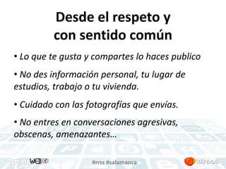 Desde el respeto y 
con sentido común 
• Lo que te gusta y compartes lo haces publico 
• No des información personal, tu lugar de 
estudios, trabajo o tu vivienda. 
• Cuidado con las fotografías que envías. 
• No entres en conversaciones agresivas, 
obscenas, amenazantes… 
#rrss #salamanca 
 