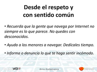 Desde el respeto y 
con sentido común 
• Recuerda que la gente que navega por Internet no 
siempre es lo que parece. No quedes con 
desconocidos. 
• Ayuda a los menores a navegar. Dedícales tiempo. 
• Informa o denuncia lo que te haga sentir incómodo. 
#rrss #salamanca 
 