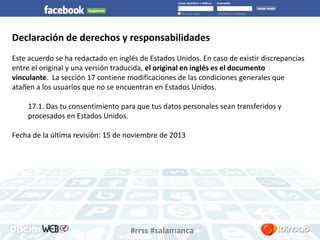 Declaración de derechos y responsabilidades 
Este acuerdo se ha redactado en inglés de Estados Unidos. En caso de existir discrepancias 
entre el original y una versión traducida, el original en inglés es el documento 
vinculante. La sección 17 contiene modificaciones de las condiciones generales que 
atañen a los usuarios que no se encuentran en Estados Unidos. 
17.1. Das tu consentimiento para que tus datos personales sean transferidos y 
procesados en Estados Unidos. 
Fecha de la última revisión: 15 de noviembre de 2013 
#rrss #salamanca 
 