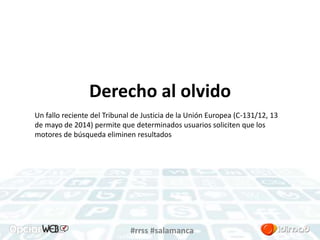 Derecho al olvido 
Un fallo reciente del Tribunal de Justicia de la Unión Europea (C-131/12, 13 
de mayo de 2014) permite que determinados usuarios soliciten que los 
motores de búsqueda eliminen resultados 
#rrss #salamanca 
 