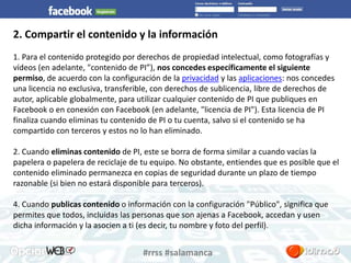 2. Compartir el contenido y la información 
1. Para el contenido protegido por derechos de propiedad intelectual, como fotografías y 
vídeos (en adelante, "contenido de PI”), nos concedes específicamente el siguiente 
permiso, de acuerdo con la configuración de la privacidad y las aplicaciones: nos concedes 
una licencia no exclusiva, transferible, con derechos de sublicencia, libre de derechos de 
autor, aplicable globalmente, para utilizar cualquier contenido de PI que publiques en 
Facebook o en conexión con Facebook (en adelante, "licencia de PI"). Esta licencia de PI 
finaliza cuando eliminas tu contenido de PI o tu cuenta, salvo si el contenido se ha 
compartido con terceros y estos no lo han eliminado. 
2. Cuando eliminas contenido de PI, este se borra de forma similar a cuando vacías la 
papelera o papelera de reciclaje de tu equipo. No obstante, entiendes que es posible que el 
contenido eliminado permanezca en copias de seguridad durante un plazo de tiempo 
razonable (si bien no estará disponible para terceros). 
4. Cuando publicas contenido o información con la configuración "Público", significa que 
permites que todos, incluidas las personas que son ajenas a Facebook, accedan y usen 
dicha información y la asocien a ti (es decir, tu nombre y foto del perfil). 
#rrss #salamanca 
 