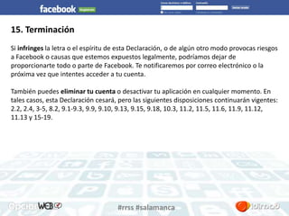 #rrss #salamanca 
15. Terminación 
Si infringes la letra o el espíritu de esta Declaración, o de algún otro modo provocas riesgos 
a Facebook o causas que estemos expuestos legalmente, podríamos dejar de 
proporcionarte todo o parte de Facebook. Te notificaremos por correo electrónico o la 
próxima vez que intentes acceder a tu cuenta. 
También puedes eliminar tu cuenta o desactivar tu aplicación en cualquier momento. En 
tales casos, esta Declaración cesará, pero las siguientes disposiciones continuarán vigentes: 
2.2, 2.4, 3-5, 8.2, 9.1-9.3, 9.9, 9.10, 9.13, 9.15, 9.18, 10.3, 11.2, 11.5, 11.6, 11.9, 11.12, 
11.13 y 15-19. 
 