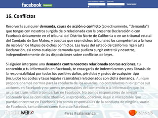 #rrss #salamanca 
16. Conflictos 
Resolverás cualquier demanda, causa de acción o conflicto (colectivamente, "demanda") 
que tengas con nosotros surgida de o relacionada con la presente Declaración o con 
Facebook únicamente en el tribunal del Distrito Norte de California o en un tribunal estatal 
del Condado de San Mateo, y aceptas que sean dichos tribunales los competentes a la hora 
de resolver los litigios de dichos conflictos. Las leyes del estado de California rigen esta 
Declaración, así como cualquier demanda que pudiera surgir entre tú y nosotros, 
independientemente de las disposiciones sobre conflictos de leyes. 
Si alguien interpone una demanda contra nosotros relacionada con tus acciones, tu 
contenido o tu información en Facebook, te encargarás de indemnizarnos y nos librarás de 
la responsabilidad por todos los posibles daños, pérdidas y gastos de cualquier tipo 
(incluidos los costes y tasas legales razonables) relacionados con dicha demanda. Aunque 
proporcionamos normas para la conducta de los usuarios, no controlamos ni dirigimos sus 
acciones en Facebook y no somos responsables del contenido o la información que los 
usuarios transmitan o compartan en Facebook. No somos responsables de ningún 
contenido que se considere ofensivo, inapropiado, obsceno, ilegal o inaceptable que 
puedas encontrar en Facebook. No somos responsables de la conducta de ningún usuario 
de Facebook, tanto dentro como fuera de Facebook. 
 