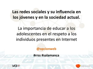 Las redes sociales y su influencia en 
los jóvenes y en la sociedad actual. 
La importancia de educar a los 
adolescentes en el respeto a los 
individuos presentes en Internet 
@opcionweb 
#rrss #salamanca 
 