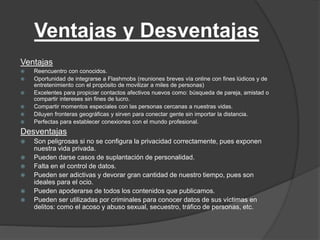 Ventajas y Desventajas 
Ventajas 
 Reencuentro con conocidos. 
 Oportunidad de integrarse a Flashmobs (reuniones breves vía online con fines lúdicos y de 
entretenimiento con el propósito de movilizar a miles de personas) 
 Excelentes para propiciar contactos afectivos nuevos como: búsqueda de pareja, amistad o 
compartir intereses sin fines de lucro. 
 Compartir momentos especiales con las personas cercanas a nuestras vidas. 
 Diluyen fronteras geográficas y sirven para conectar gente sin importar la distancia. 
 Perfectas para establecer conexiones con el mundo profesional. 
Desventajas 
 Son peligrosas si no se configura la privacidad correctamente, pues exponen 
nuestra vida privada. 
 Pueden darse casos de suplantación de personalidad. 
 Falta en el control de datos. 
 Pueden ser adictivas y devorar gran cantidad de nuestro tiempo, pues son 
ideales para el ocio. 
 Pueden apoderarse de todos los contenidos que publicamos. 
 Pueden ser utilizadas por criminales para conocer datos de sus víctimas en 
delitos: como el acoso y abuso sexual, secuestro, tráfico de personas, etc. 
