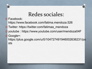 Redes sociales: 
O Facebook: 
https://www.facebook.com/fatima.mendoza.526 
O Twitter: https://twitter.com/fatimaa_mendoza 
O youtube : https://www.youtube.com/user/mendoza04F 
O Google+: 
https://plus.google.com/u/0/104727491946002636231/po 
sts 
