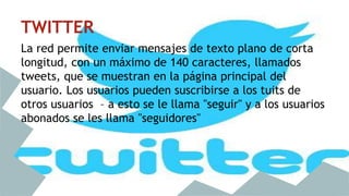 TWITTER 
La red permite enviar mensajes de texto plano de corta 
longitud, con un máximo de 140 caracteres, llamados 
tweets, que se muestran en la página principal del 
usuario. Los usuarios pueden suscribirse a los tuits de 
otros usuarios – a esto se le llama "seguir" y a los usuarios 
abonados se les llama "seguidores" 
 