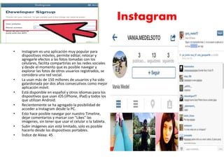Instagram 
• Instagram es una aplicación muy popular para 
dispositivos móviles, permite editar, retocar y 
agregarle efectos a las fotos tomadas con los 
celulares, facilita compartirlas en las redes sociales 
y desde el momento que es posible navegar y 
explorar las fotos de otros usuarios registrados, se 
considera una red social. 
• La usan más de 150 millones de usuarios y ha sido 
galardonada por dos años consecutivos como mejor 
aplicación móvil. 
• Está disponible en español y otros idiomas para los 
dispositivos que usan iOS (iPhone, iPad) y todos los 
que utilizan Android. 
• Recientemente se ha agregado la posibilidad de 
acceder a Instagram desde la PC. 
• Esto hace posible navegar por nuestro Timeline, 
dejar comentarios y marcar con "Likes" las 
imágenes, sin tener que usar el celular o la tableta. 
• Subir imágenes aún está limitado, solo es posible 
hacerlo desde los dispositivos portables. 
• Índice de Alexa: 45 
