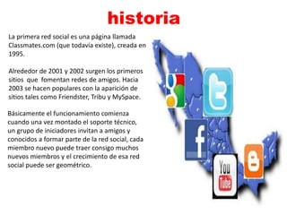 historia 
La primera red social es una página llamada 
Classmates.com (que todavía existe), creada en 
1995. 
Alrededor de 2001 y 2002 surgen los primeros 
sitios que fomentan redes de amigos. Hacia 
2003 se hacen populares con la aparición de 
sitios tales como Friendster, Tribu y MySpace. 
Básicamente el funcionamiento comienza 
cuando una vez montado el soporte técnico, 
un grupo de iniciadores invitan a amigos y 
conocidos a formar parte de la red social, cada 
miembro nuevo puede traer consigo muchos 
nuevos miembros y el crecimiento de esa red 
social puede ser geométrico. 
 