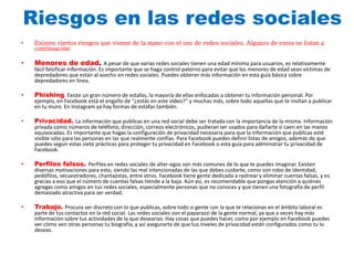 Riesgos en las redes sociales 
• Existen ciertos riesgos que vienen de la mano con el uso de redes sociales. Algunos de estos se listan a 
continuación: 
• Menores de edad. A pesar de que varias redes sociales tienen una edad mínima para usuarios, es relativamente 
fácil falsificar información. Es importante que se haga control paterno para evitar que los menores de edad sean víctimas de 
depredadores que están al asecho en redes sociales. Puedes obtener más información en esta guía básica sobre 
depredadores en línea. 
• Phishing. Existe un gran número de estafas, la mayoría de ellas enfocadas a obtener tu información personal. Por 
ejemplo, en Facebook está el engaño de “¿estás en este vídeo?” y muchas más, sobre todo aquellas que te invitan a publicar 
en tu muro. En Instagram ya hay formas de estafas también. 
• Privacidad. La información que publicas en una red social debe ser tratada con la importancia de la misma. Información 
privada como números de teléfono, dirección, correos electrónicos, pudieran ser usados para dañarte si caen en las manos 
equivocadas. Es importante que hagas la configuración de privacidad necesaria para que la información que publicas esté 
visible sólo para las personas en las que realmente confías. Para Facebook puedes definir listas de amigos, además de que 
puedes seguir estas siete prácticas para proteger tu privacidad en Facebook o esta guía para administrar tu privacidad de 
Facebook. 
• Perfiles falsos. Perfiles en redes sociales de alter-egos son más comunes de lo que te puedes imaginar. Existen 
diversas motivaciones para esto, siendo las mal intencionadas de las que debes cuidarte, como son robo de identidad, 
pedófilos, secuestradores, chantajistas, entre otros. Facebook tiene gente dedicada a rastrear y eliminar cuentas falsas, y es 
gracias a eso que el número de cuentas falsas tiende a la baja. Aún así, es recomendable que pongas atención a quiénes 
agregas como amigos en tus redes sociales, especialmente personas que no conoces y que tienen una fotografía de perfil 
demasiado atractiva para ser verdad. 
• Trabajo. Procura ser discreto con lo que publicas, sobre todo si gente con la que te relacionas en el ámbito laboral es 
parte de tus contactos en la red social. Las redes sociales son el paparazzi de la gente normal, ya que a veces hay más 
información sobre tus actividades de la que desearías. Hay cosas que puedes hacer, como por ejemplo en Facebook puedes 
ver cómo ven otras personas tu biografía, y así asegurarte de que tus niveles de privacidad están configurados como tu lo 
deseas. 
 
