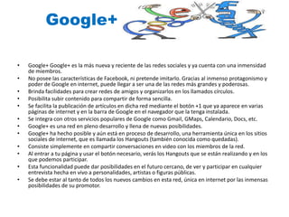 Google+ 
• Google+ Google+ es la más nueva y reciente de las redes sociales y ya cuenta con una inmensidad 
de miembros. 
• No posee las características de Facebook, ni pretende imitarlo. Gracias al inmenso protagonismo y 
poder de Google en internet, puede llegar a ser una de las redes más grandes y poderosas. 
• Brinda facilidades para crear redes de amigos y organizarlos en los llamados círculos. 
• Posibilita subir contenido para compartir de forma sencilla. 
• Se facilita la publicación de artículos en dicha red mediante el botón +1 que ya aparece en varias 
páginas de internet y en la barra de Google en el navegador que la tenga instalada. 
• Se integra con otros servicios populares de Google como Gmail, GMaps, Calendario, Docs, etc. 
• Google+ es una red en pleno desarrollo y llena de nuevas posibilidades. 
• Google+ ha hecho posible y aún está en proceso de desarrollo, una herramienta única en los sitios 
sociales de internet, que es llamada los Hangouts (también conocida como quedadas). 
• Consiste simplemente en compartir conversaciones en video con los miembros de la red. 
• Al entrar a tu página y usar el botón necesario, verás los Hangouts que se están realizando y en los 
que podemos participar. 
• Esta funcionalidad puede dar posibilidades en el futuro cercano, de ver y participar en cualquier 
entrevista hecha en vivo a personalidades, artistas o figuras públicas. 
• Se debe estar al tanto de todos los nuevos cambios en esta red, única en internet por las inmensas 
posibilidades de su promotor. 
 