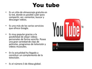 You tube 
• Es un sitio de almacenaje gratuito en 
la red, donde es posible subir para 
compartir, ver, comentar, buscar y 
descargar videos. 
• Es uno más de los varios servicios 
que ofrece Google. 
• Es muy popular gracias a la 
posibilidad de alojar vídeos 
personales de forma sencilla. Posee 
una gran variedad de clips de 
películas, programas de televisión y 
vídeos musicales. 
• En la actualidad ha llegado a 
constituir un complemento de la 
televisión. 
• Es el número 3 de Alexa global. 
 